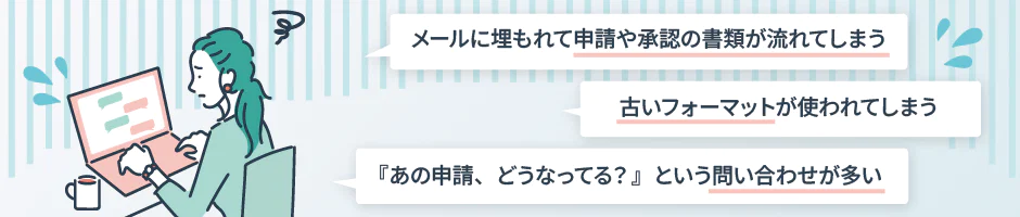 メールに埋もれて申請や承認の書類が流れてしまう 古いフォーマットが使われてしまう 『あの申請、どうなってる？』という問い合わせが多い